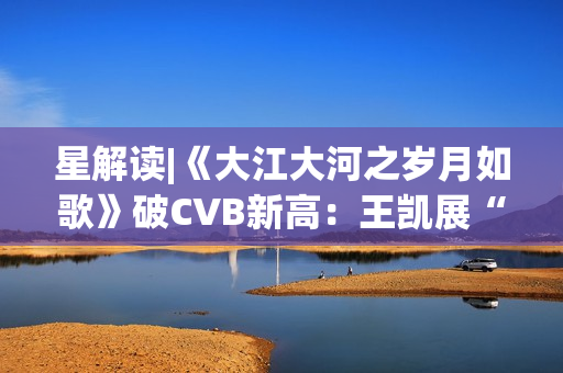 星解读|《大江大河之岁月如歌》破CVB新高：王凯展“扛剧”硬实力