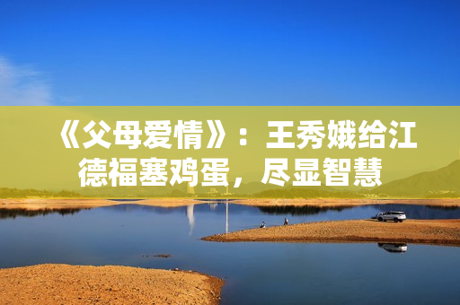 《父母爱情》:王秀娥给江德福塞鸡蛋,尽显智慧 《父母爱情》:王秀娥给江德福塞鸡蛋,尽显智慧