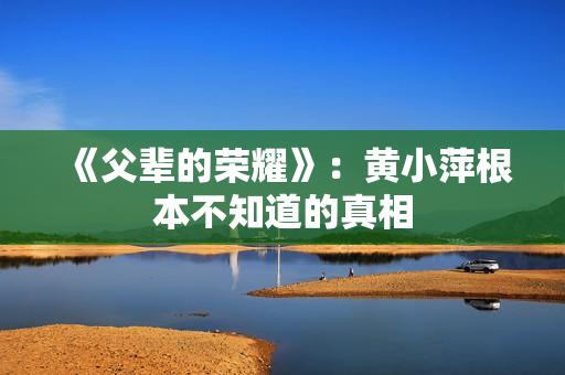《父辈的荣耀》：黄小萍根本不知道的真相
