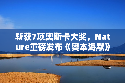 斩获7项奥斯卡大奖，Nature重磅发布《奥本海默》专题！诺兰断言：AI时代人类再次迎来「奥本海默时刻」
