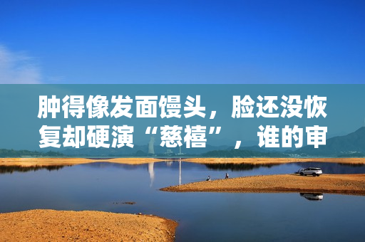 肿得像发面馒头，脸还没恢复却硬演“慈禧”，谁的审美出了问题？