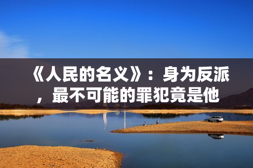 《人民的名义》：身为反派，最不可能的罪犯竟是他