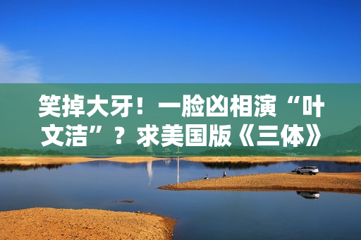 笑掉大牙！一脸凶相演“叶文洁”？求美国版《三体》别闭眼选角了