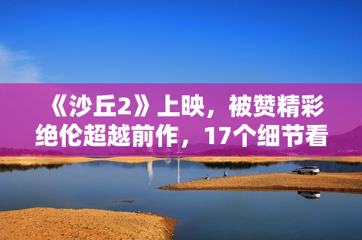 《沙丘2》上映，被赞精彩绝伦超越前作，17个细节看懂这部电影