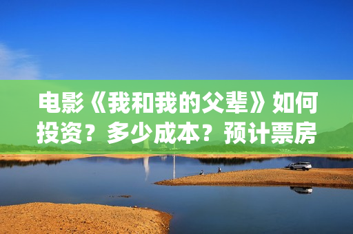 电影《我和我的父辈》如何投资？多少成本？预计票房多少？(电影我和我的祖国免费观看完整版)