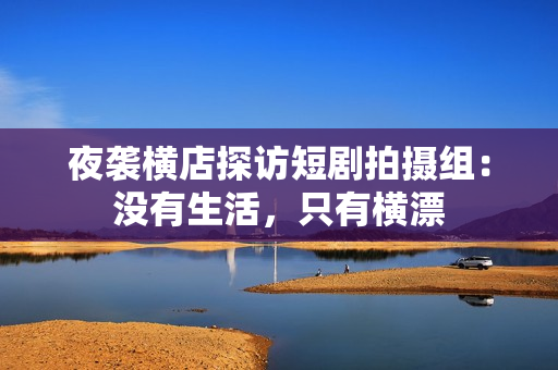 夜袭横店探访短剧拍摄组：没有生活，只有横漂