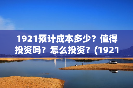 1921预计成本多少？值得投资吗？怎么投资？(1921 成本)