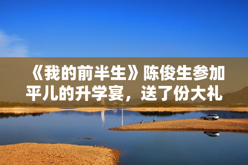 《我的前半生》陈俊生参加平儿的升学宴，送了份大礼，惹怒凌玲