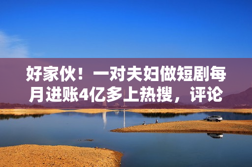 好家伙！一对夫妇做短剧每月进账4亿多上热搜，评论区炸锅了