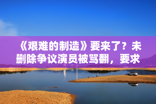 《艰难的制造》要来了？未删除争议演员被骂翻，要求广电禁止上架