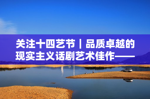 关注十四艺节｜品质卓越的现实主义话剧艺术佳作——评湖南省话剧院的《沧浪之水》