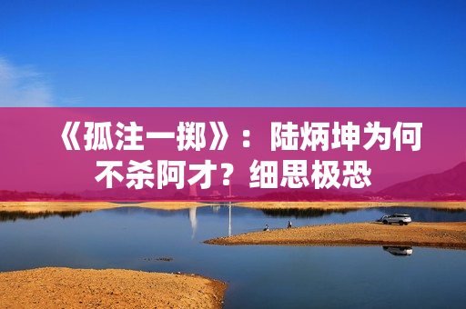 《孤注一掷》：陆炳坤为何不杀阿才？细思极恐