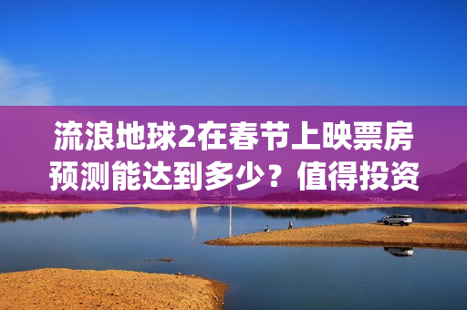 流浪地球2在春节上映票房预测能达到多少？值得投资吗？(流浪地球2vcr)