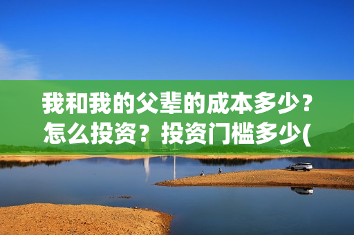 我和我的父辈的成本多少？怎么投资？投资门槛多少(我和我的父辈的故事简介)