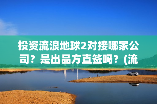 投资流浪地球2对接哪家公司？是出品方直签吗？(流浪地球投资额)
