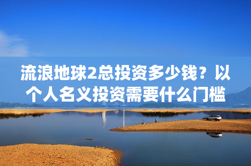 流浪地球2总投资多少钱？以个人名义投资需要什么门槛？(流浪地球2总投资)