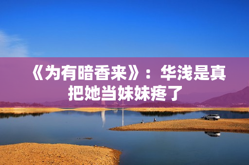 《为有暗香来》：华浅是真把她当妹妹疼了