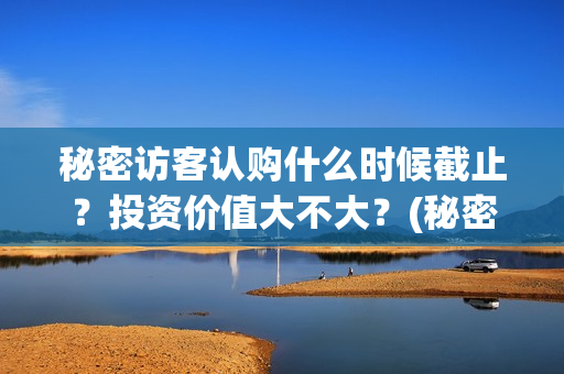 秘密访客认购什么时候截止？投资价值大不大？(秘密访客 访客是谁)