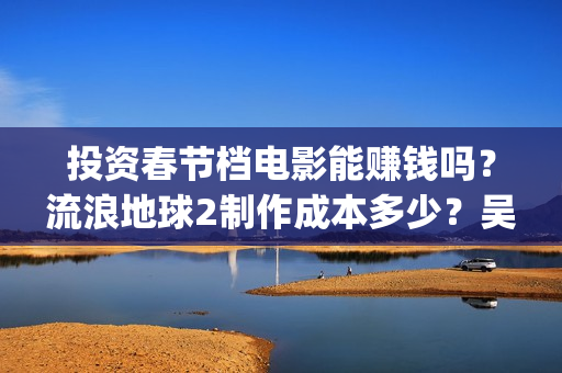 投资春节档电影能赚钱吗？流浪地球2制作成本多少？吴京是主演吗？(春节档电影公司)