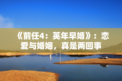 《前任4:英年早婚》:恋爱与婚姻,真是两回事 《前任4:英年早婚》:恋爱与婚姻,真是两回事