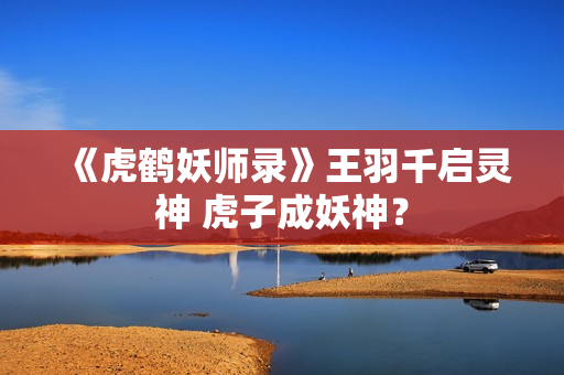 《虎鹤妖师录》王羽千启灵神 虎子成妖神？