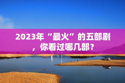 2023年“最火”的五部剧，你看过哪几部？