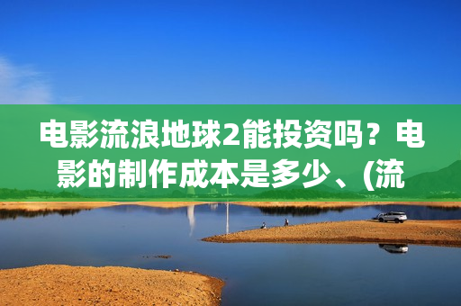 电影流浪地球2能投资吗？电影的制作成本是多少、(流浪地球2观后感)