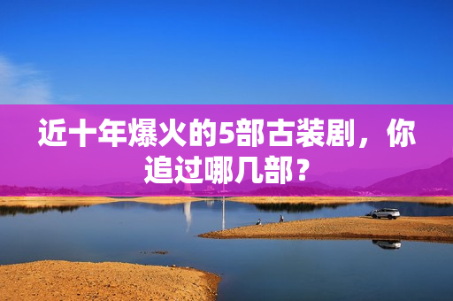 近十年爆火的5部古装剧，你追过哪几部？