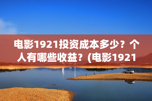 电影1921投资成本多少？个人有哪些收益？(电影1921投资和预计票房)