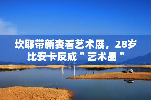 坎耶带新妻看艺术展，28岁比安卡反成＂艺术品＂