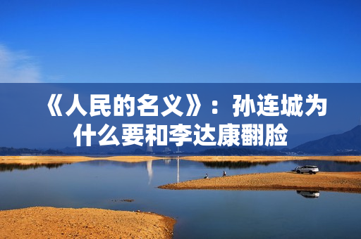 《人民的名义》：孙连城为什么要和李达康翻脸