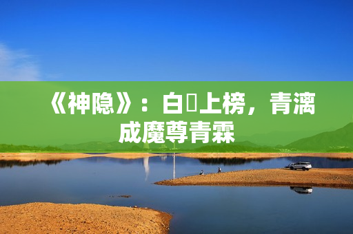 《神隐》：白玦上榜，青漓成魔尊青霖