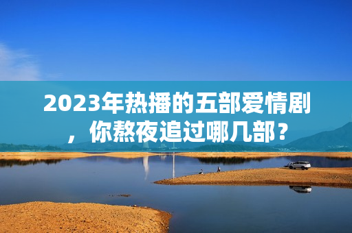 2023年热播的五部爱情剧，你熬夜追过哪几部？