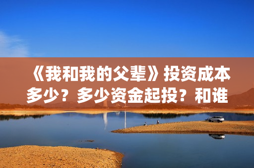 《我和我的父辈》投资成本多少？多少资金起投？和谁签约的？(我和我的父辈电影免费播放完整版观后感)