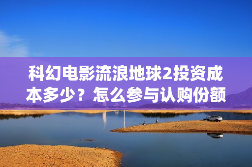 科幻电影流浪地球2投资成本多少？怎么参与认购份额？分红有保障吗？(流浪地在线观看)