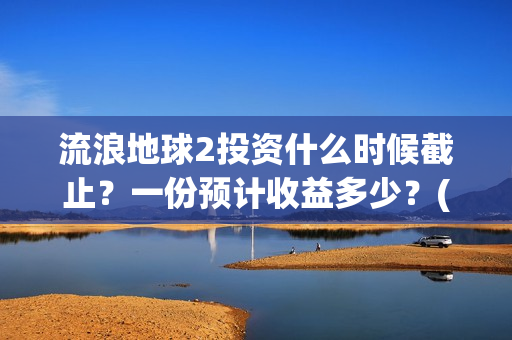 流浪地球2投资什么时候截止？一份预计收益多少？(流浪地球2投资多少)