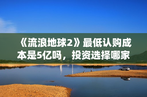 《流浪地球2》最低认购成本是5亿吗，投资选择哪家出品方好？(流浪地球2在线观看完整免费高清)