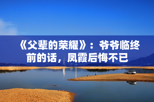 《父辈的荣耀》:爷爷临终前的话,凤霞后悔不已 《父辈的荣耀》:爷爷临终前的话,凤霞后悔不已