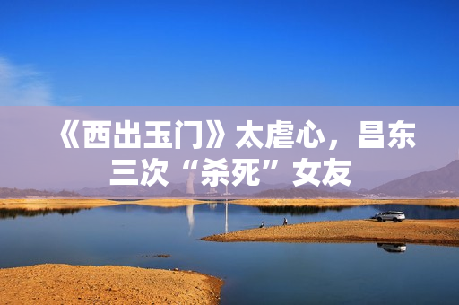 《西出玉门》太虐心，昌东三次“杀死”女友
