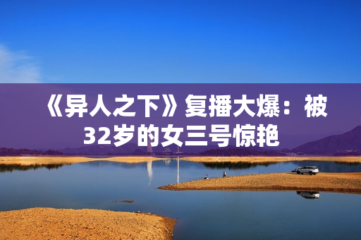 《异人之下》复播大爆：被32岁的女三号惊艳