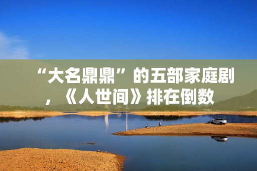 “大名鼎鼎”的五部家庭剧，《人世间》排在倒数