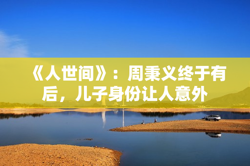 《人世间》：周秉义终于有后，儿子身份让人意外