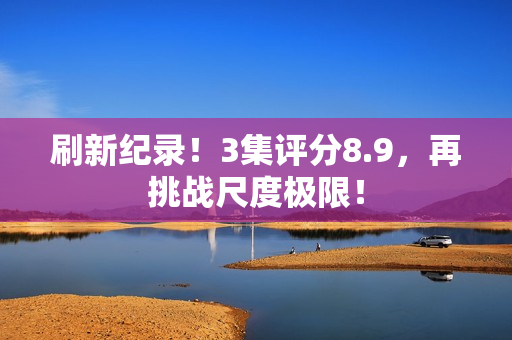 刷新纪录！3集评分8.9，再挑战尺度极限！
