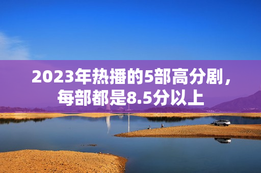 2023年热播的5部高分剧，每部都是8.5分以上