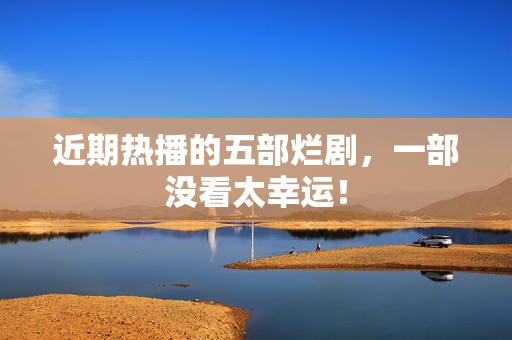 近期热播的五部烂剧，一部没看太幸运！