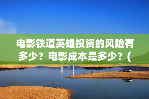 电影铁道英雄投资的风险有多少？电影成本是多少？(铁道英雄电影预告)