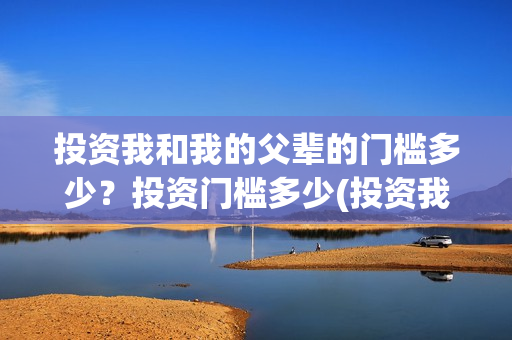 投资我和我的父辈的门槛多少？投资门槛多少(投资我和我的父辈安全吗)