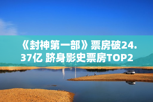 《封神第一部》票房破24.37亿 跻身影史票房TOP2