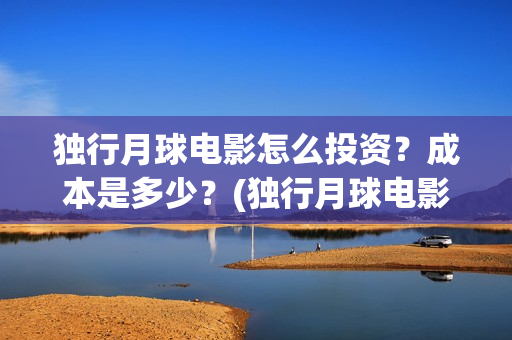独行月球电影怎么投资？成本是多少？(独行月球电影怎么拍的)