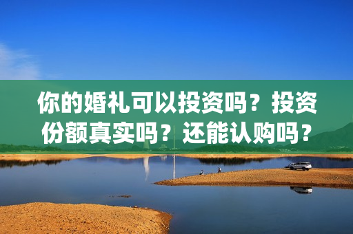 你的婚礼可以投资吗？投资份额真实吗？还能认购吗？(你的婚礼可以和对象去看吗)